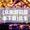 (众生游旧版本下载)众生游旧版，怀旧之旅与经典游戏文化的深度解读