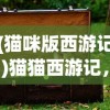(猫咪版西游记)猫猫西游记，奇幻之旅下的深度解读