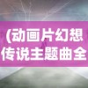 (动画片幻想传说主题曲全部歌名字)动画片幻想传说主题曲全歌名解析与探讨