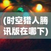 (时空猎人腾讯版在哪下)时空猎人腾讯版，深度解析与常见问题解答