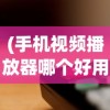 (手机视频播放器哪个好用可以慢放的)关于手机视频播放器哪个好用可以慢放的全面解析