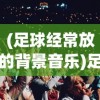 (足球经常放的背景音乐)足球超燃BGM神曲，点燃球场激情的旋律