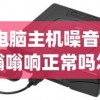(电脑主机噪音大嗡嗡响正常吗怎么解决)电脑主机噪音大嗡嗡响是否正常及其背后原因解析