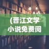 (晋江文学小说免费阅读)晋江文学小说免费阅读，探索与解析