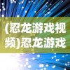 (忍龙游戏视频)忍龙游戏，古老武术与现代科技的完美结合