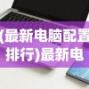 (最新电脑配置排行)最新电脑配置清单及价格2022，打造你的理想电脑
