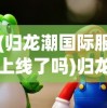 (归龙潮国际服上线了吗)归龙潮国际服，游戏新纪元