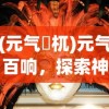 (元气梼杌)元气百响，探索神秘游戏世界的魅力