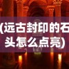 (远古封印的石头怎么点亮)远古封印，神秘力量的起源与影响