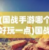 (国战手游哪个好玩一点)国战手游哪个好玩？深度解析与推荐