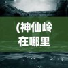 (神仙岭在哪里)神仙岭的位置及其神秘魅力探索