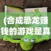 (合成恐龙赚钱的游戏是真的吗)最新合成恐龙赚红包游戏版本全面解析与攻略