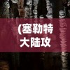 (塞勒特大陆攻略灾厄洞窟)塞勒特大陆全面攻略，探索未知世界，成为顶尖玩家！