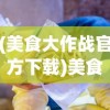 (美食大作战官方下载)美食大作战，一场味蕾的盛宴狂欢