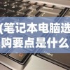 (笔记本电脑选购要点是什么)笔记本电脑选购要点详解及常见问题解答