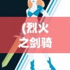 (烈火之剑骑士勋章给谁)骑战烈火之剑物品一览及其在游戏中的应用与常见问题解答