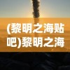(黎明之海贴吧)黎明之海为何无人问津？深度探究游戏背后的原因