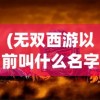 (无双西游以前叫什么名字)无双西游为何消失无踪？游戏背后的原因深度解析