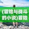 (冒险与战斗的小说)冒险与战斗，探索未知的旅程与挑战的勇气