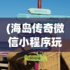 (海岛传奇微信小程序玩法教程)海岛传奇微信小程序，探索神秘岛屿的新体验