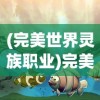 (完美世界灵族职业)完美世界灵曦，神秘力量的探索与解读
