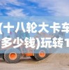(十八轮大卡车多少钱)玩转18轮大卡车，驾驶与操作指南