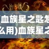 (血族星之匙怎么用)血族星之匙，神秘力量的起源与探索