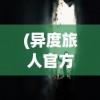 (异度旅人官方网站下载)异度旅人官方网站，探索未知世界的门户