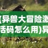 (异兽大冒险激活码怎么用)异兽大冒险激活码，探索神秘世界的必备钥匙