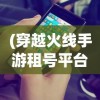 (穿越火线手游租号平台)穿越火线手游租号，一种全新的游戏体验方式