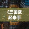 (三国战起来手游)三国战起来全面攻略，征战之路的秘籍与策略
