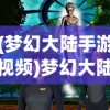 (梦幻大陆手游视频)梦幻大陆手游，探索奇幻世界的新纪元