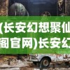 (长安幻想聚仙阁官网)长安幻想聚仙阁，神秘之地探秘与深度解析