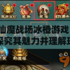 仙魔战场冰橙游戏：探究其魅力并理解玩家在游戏世界中的角色定位与互动方式