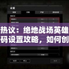 受众热议：绝地战场英雄传房间密码设置攻略，如何创建私人游戏场景？