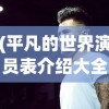 (平凡的世界演员表介绍大全)平凡的世界，演员表介绍及深度分析