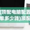 (顶配电脑配置单多少钱)顶配电脑配置单，打造你的梦幻机器