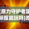 (原力守护者国际服能玩吗)原力守护者国际服，守护你的游戏新领地