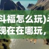 (斗福怎么玩)斗福现在在哪玩，一场虚拟与现实的交融游戏之旅