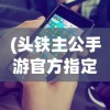 (头铁主公手游官方指定下载)头铁主公游戏最新版本更新内容深度解析