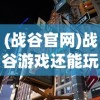 (战谷官网)战谷游戏还能玩吗？全面解析与常见问题解答