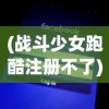 (战斗少女跑酷注册不了)战斗少女跑酷注册账号全解析