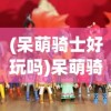 (呆萌骑士好玩吗)呆萌骑士游戏，探索奇幻世界的骑士之旅