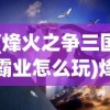 (烽火之争三国霸业怎么玩)烽火之争，三国霸业中的权力角逐与英雄传奇