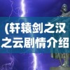 (轩辕剑之汉之云剧情介绍大结局)轩辕剑之汉之云剧情深度解析与介绍