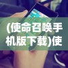 (使命召唤手机版下载)使命召唤手机版，游戏介绍与常见问题解答