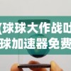 (球球大作战吐球加速器免费软件直装)球球大作战吐球加速器免费软件，游戏助力工具的分析与探讨