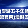(漫游五千年贴吧官网)漫游五千年，贴吧里的历史长河之旅