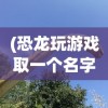 (恐龙玩游戏取一个名字)大恐龙玩游戏，探索游戏世界的新乐趣