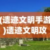 (遗迹文明手游)遗迹文明攻略，探索古代遗迹，揭开文明神秘面纱
